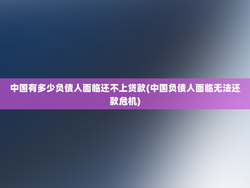 中国有多少负债人面临还不上贷款(中国负债人面临无法还款危机)