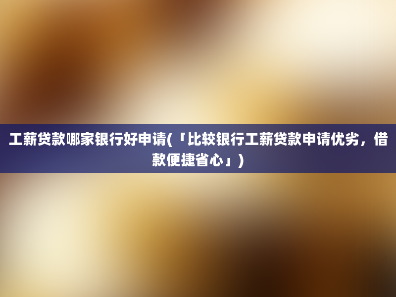 工薪贷款哪家银行好申请(「比较银行工薪贷款申请优劣，借款便捷省心」)