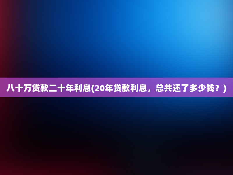 八十万贷款二十年利息(20年贷款利息，总共还了多少钱？)