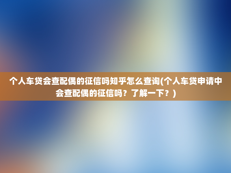 个人车贷会查配偶的征信吗知乎怎么查询(个人车贷申请中会查配偶的征信吗？了解一下？)