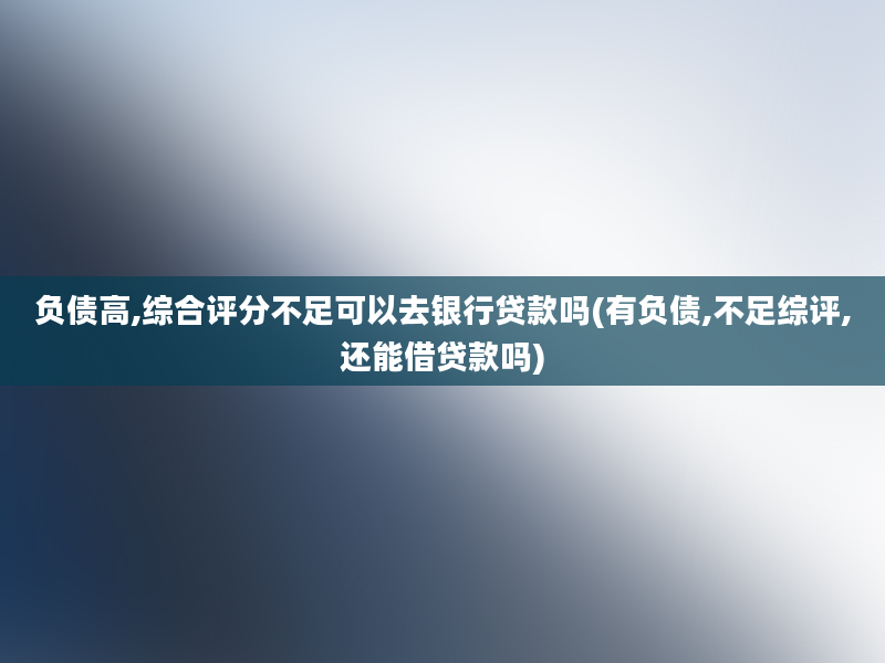 负债高,综合评分不足可以去银行贷款吗(有负债,不足综评,还能借贷款吗)