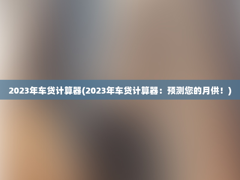 2023年车贷计算器(2023年车贷计算器：预测您的月供！)