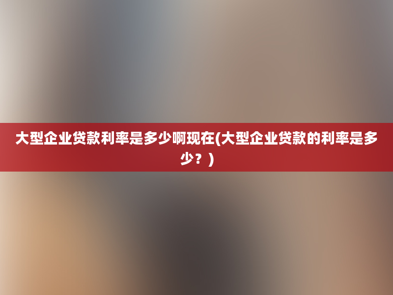 大型企业贷款利率是多少啊现在(大型企业贷款的利率是多少？)