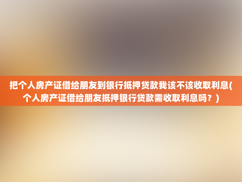 把个人房产证借给朋友到银行抵押贷款我该不该收取利息(个人房产证借给朋友抵押银行贷款需收取利息吗？)