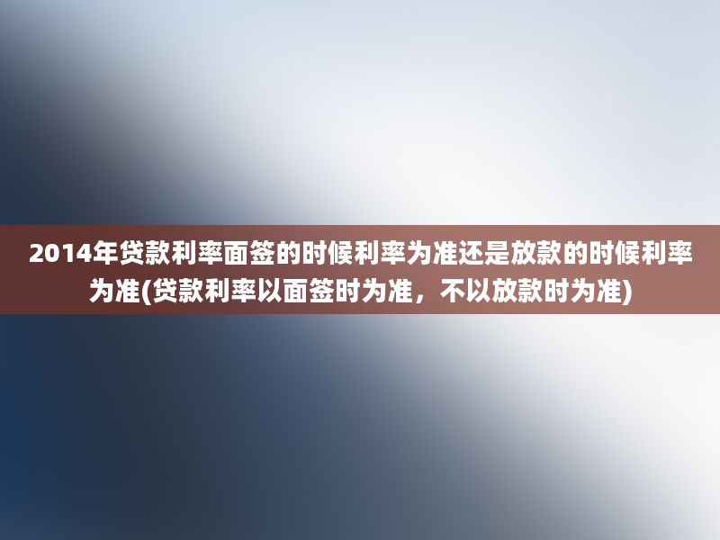 2014年贷款利率面签的时候利率为准还是放款的时候利率为准(贷款利率以面签时为准，不以放款时为准)