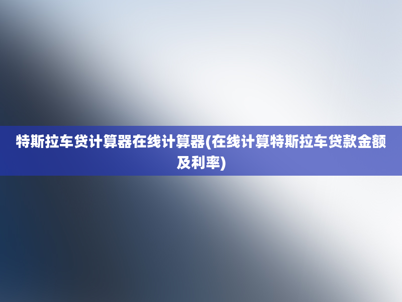 特斯拉车贷计算器在线计算器(在线计算特斯拉车贷款金额及利率)