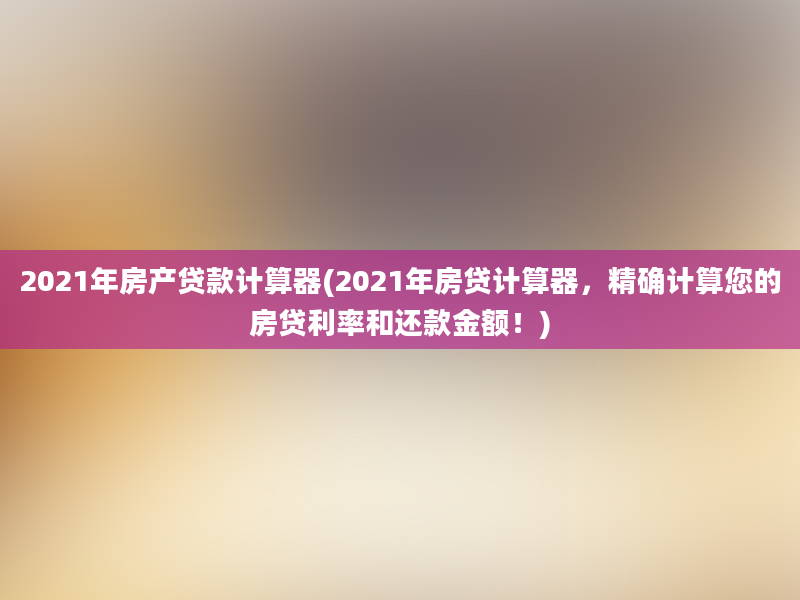 2021年房产贷款计算器(2021年房贷计算器，精确计算您的房贷利率和还款金额！)