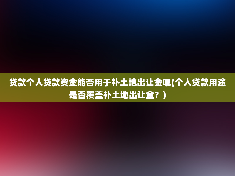 贷款个人贷款资金能否用于补土地出让金呢(个人贷款用途是否覆盖补土地出让金？)