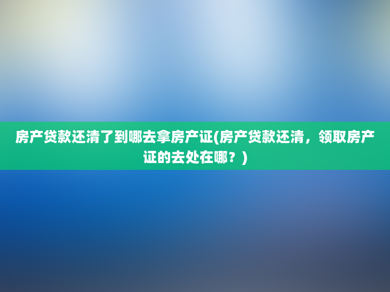 房产贷款还清了到哪去拿房产证(房产贷款还清，领取房产证的去处在哪？)