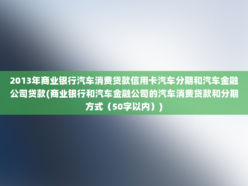 2013年商业银行汽车消费贷款信用卡汽车分期和汽车金融公司贷款(商业银行和汽车金融公司的汽车消费贷款和分期方式（50字以内）)