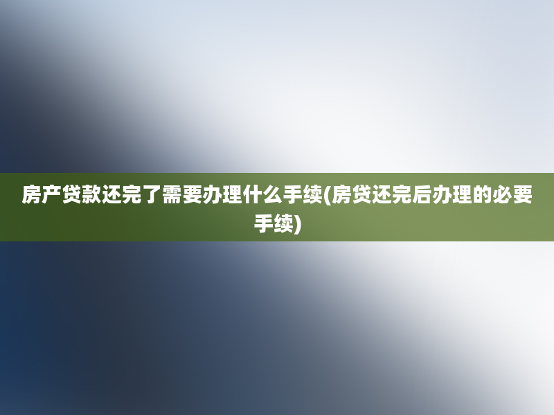 房产贷款还完了需要办理什么手续(房贷还完后办理的必要手续)