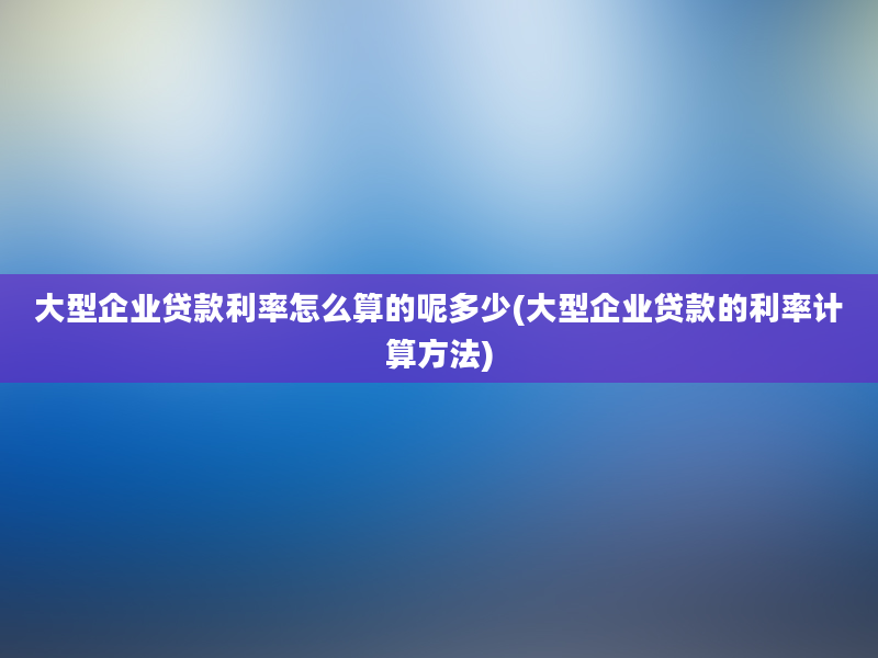 大型企业贷款利率怎么算的呢多少(大型企业贷款的利率计算方法)