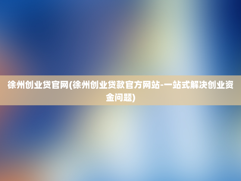 徐州创业贷官网(徐州创业贷款官方网站-一站式解决创业资金问题)