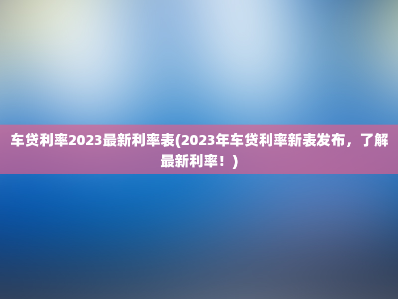 车贷利率2023最新利率表(2023年车贷利率新表发布，了解最新利率！)