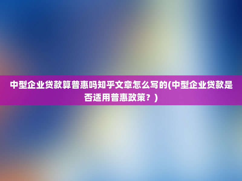 中型企业贷款算普惠吗知乎文章怎么写的(中型企业贷款是否适用普惠政策？)