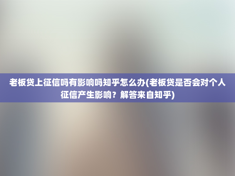 老板贷上征信吗有影响吗知乎怎么办(老板贷是否会对个人征信产生影响？解答来自知乎)