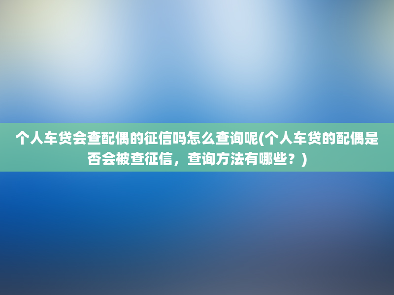 个人车贷会查配偶的征信吗怎么查询呢(个人车贷的配偶是否会被查征信，查询方法有哪些？)