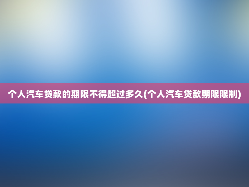 个人汽车贷款的期限不得超过多久(个人汽车贷款期限限制)