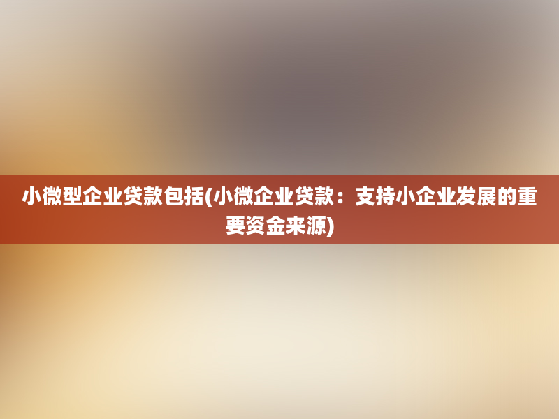 小微型企业贷款包括(小微企业贷款：支持小企业发展的重要资金来源)