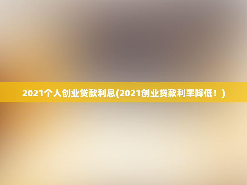 2021个人创业贷款利息(2021创业贷款利率降低！)