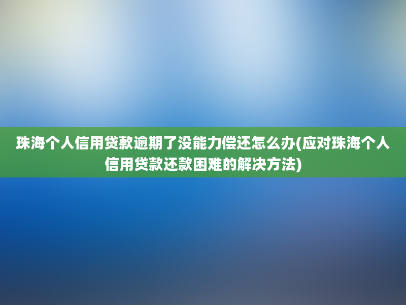 珠海个人信用贷款逾期了没能力偿还怎么办(应对珠海个人信用贷款还款困难的解决方法)