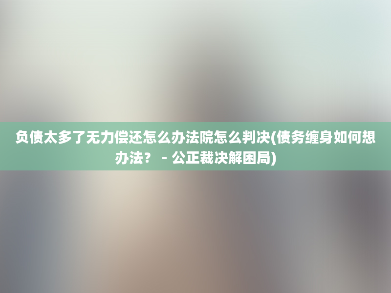 负债太多了无力偿还怎么办法院怎么判决(债务缠身如何想办法？ - 公正裁决解困局)