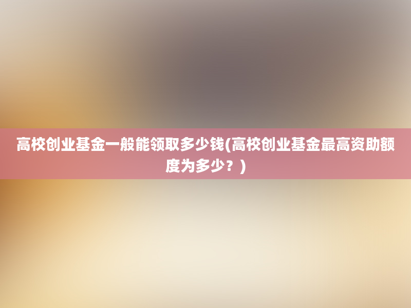 高校创业基金一般能领取多少钱(高校创业基金最高资助额度为多少？)