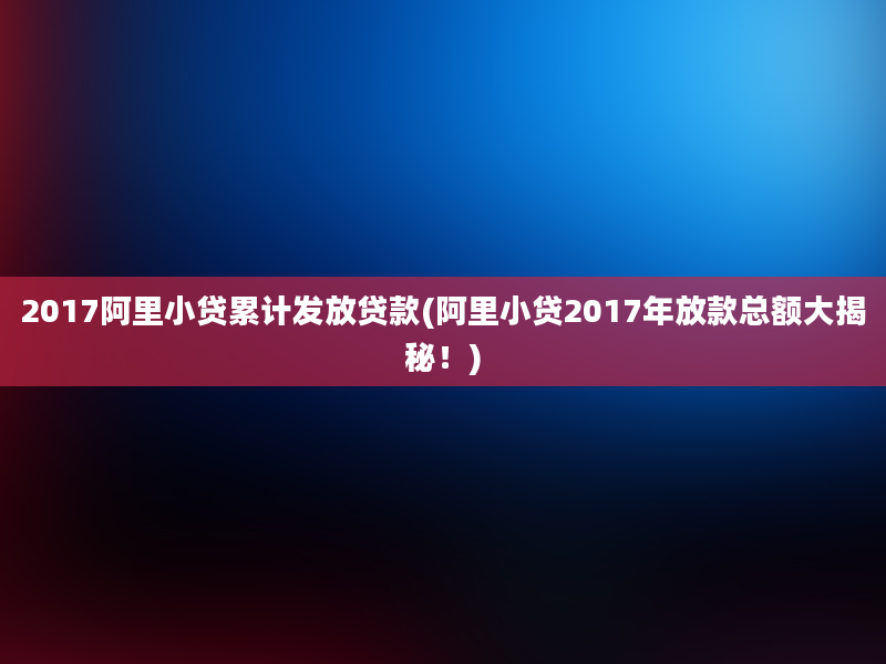 2017阿里小贷累计发放贷款(阿里小贷2017年放款总额大揭秘！)