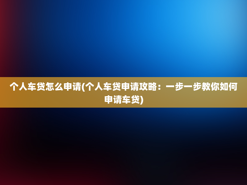 个人车贷怎么申请(个人车贷申请攻略：一步一步教你如何申请车贷)