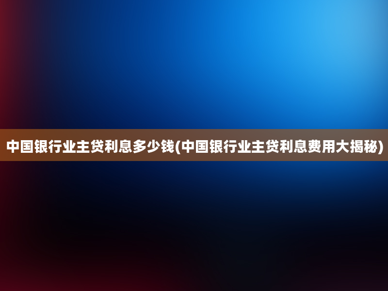 中国银行业主贷利息多少钱(中国银行业主贷利息费用大揭秘)