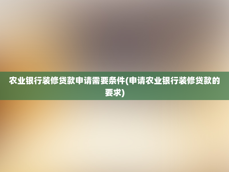 农业银行装修贷款申请需要条件(申请农业银行装修贷款的要求)