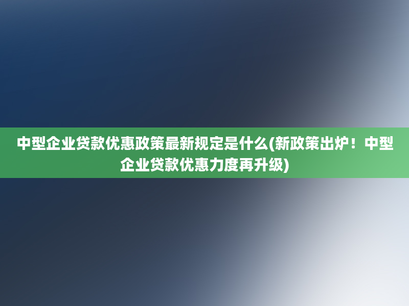 中型企业贷款优惠政策最新规定是什么(新政策出炉！中型企业贷款优惠力度再升级)