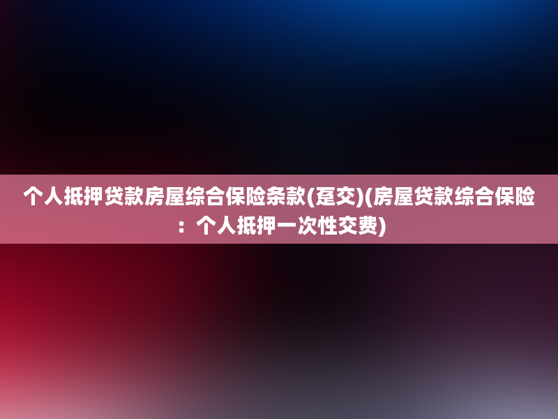 个人抵押贷款房屋综合保险条款(趸交)(房屋贷款综合保险：个人抵押一次性交费)