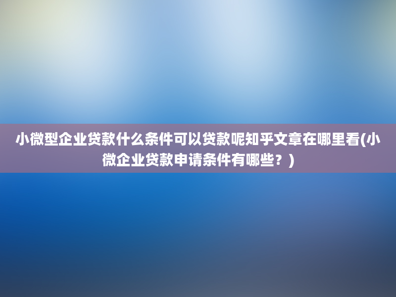 小微型企业贷款什么条件可以贷款呢知乎文章在哪里看(小微企业贷款申请条件有哪些？)