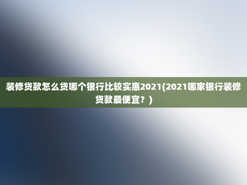 装修贷款怎么贷哪个银行比较实惠2021(2021哪家银行装修贷款最便宜？)