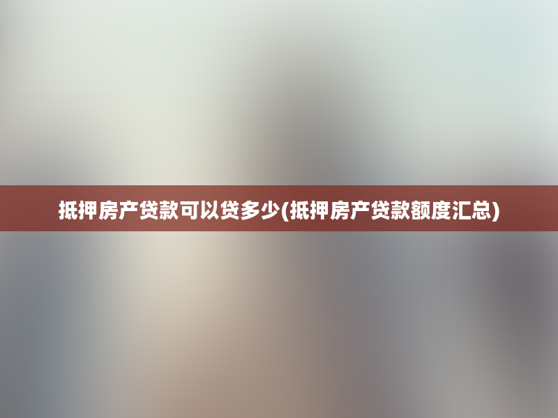 抵押房产贷款可以贷多少(抵押房产贷款额度汇总)