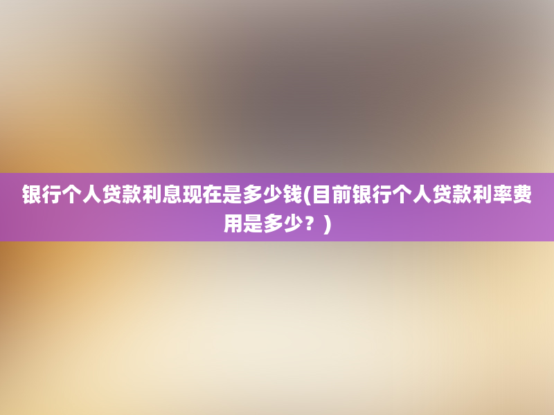 银行个人贷款利息现在是多少钱(目前银行个人贷款利率费用是多少？)