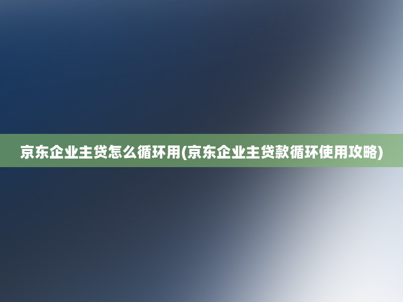 京东企业主贷怎么循环用(京东企业主贷款循环使用攻略)