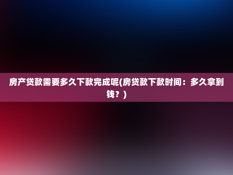 房产贷款需要多久下款完成呢(房贷款下款时间：多久拿到钱？)