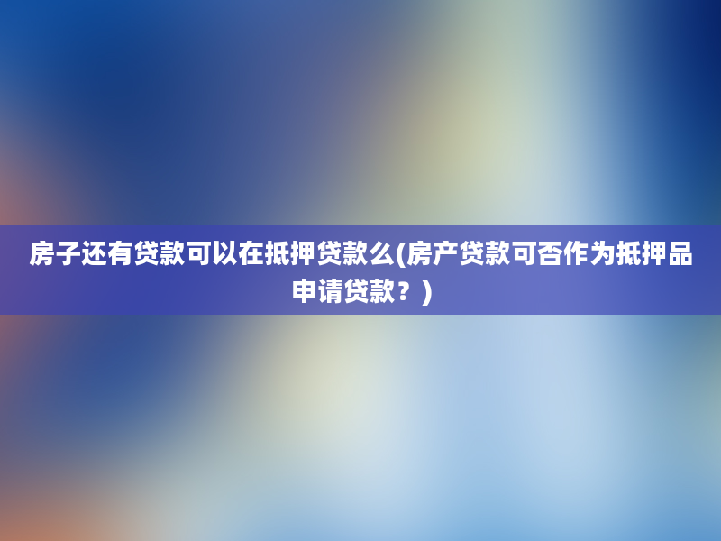 房子还有贷款可以在抵押贷款么(房产贷款可否作为抵押品申请贷款？)