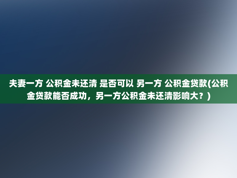 夫妻一方 公积金未还清 是否可以 另一方 公积金贷款(公积金贷款能否成功，另一方公积金未还清影响大？)