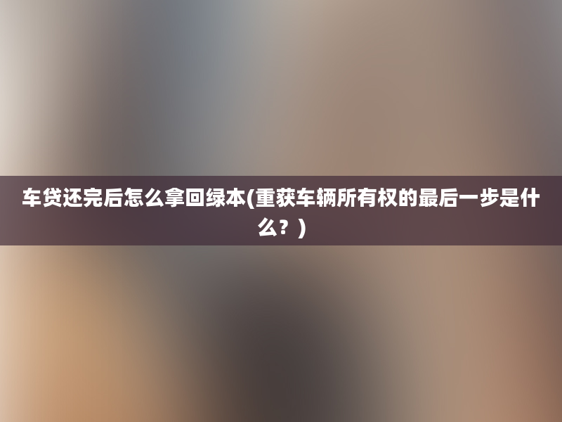 车贷还完后怎么拿回绿本(重获车辆所有权的最后一步是什么？)