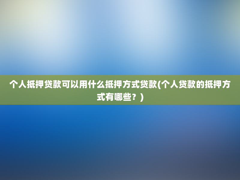 个人抵押贷款可以用什么抵押方式贷款(个人贷款的抵押方式有哪些？)