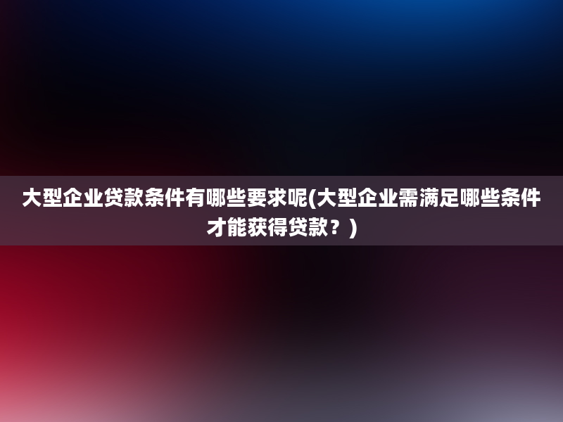 大型企业贷款条件有哪些要求呢(大型企业需满足哪些条件才能获得贷款？)