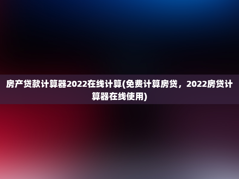 房产贷款计算器2022在线计算(免费计算房贷，2022房贷计算器在线使用)