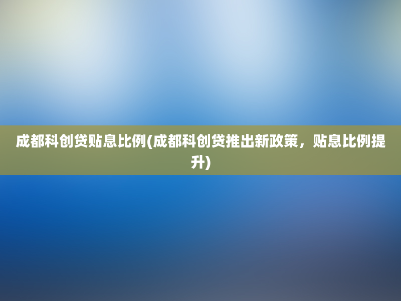 成都科创贷贴息比例(成都科创贷推出新政策，贴息比例提升)