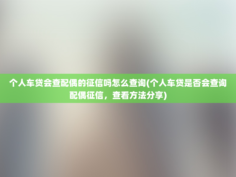 个人车贷会查配偶的征信吗怎么查询(个人车贷是否会查询配偶征信，查看方法分享)