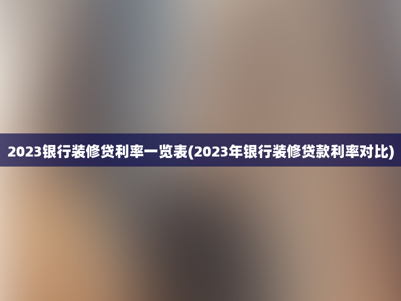 2023银行装修贷利率一览表(2023年银行装修贷款利率对比)