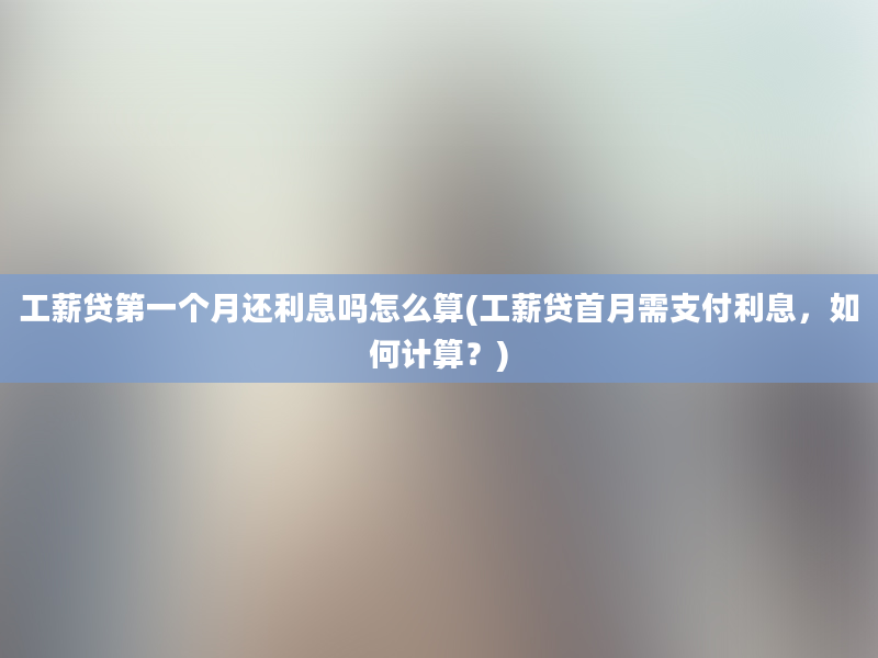 工薪贷第一个月还利息吗怎么算(工薪贷首月需支付利息，如何计算？)