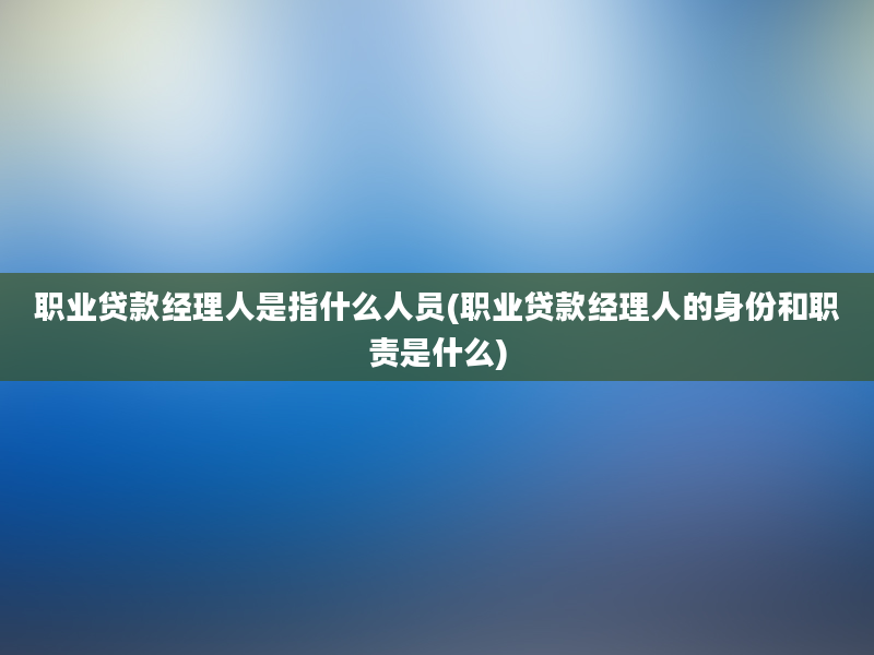 职业贷款经理人是指什么人员(职业贷款经理人的身份和职责是什么)